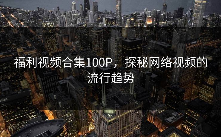 福利视频合集100P，探秘网络视频的流行趋势