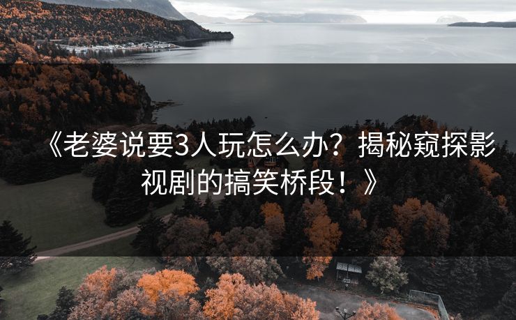 《老婆说要3人玩怎么办?揭秘窥探影视剧的搞笑桥段!》 《老婆说要3人玩怎么办?揭秘窥探影视剧的搞笑桥段!》