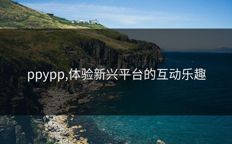 ppypp,体验新兴平台的互动乐趣 ppypp,体验新兴平台的互动乐趣