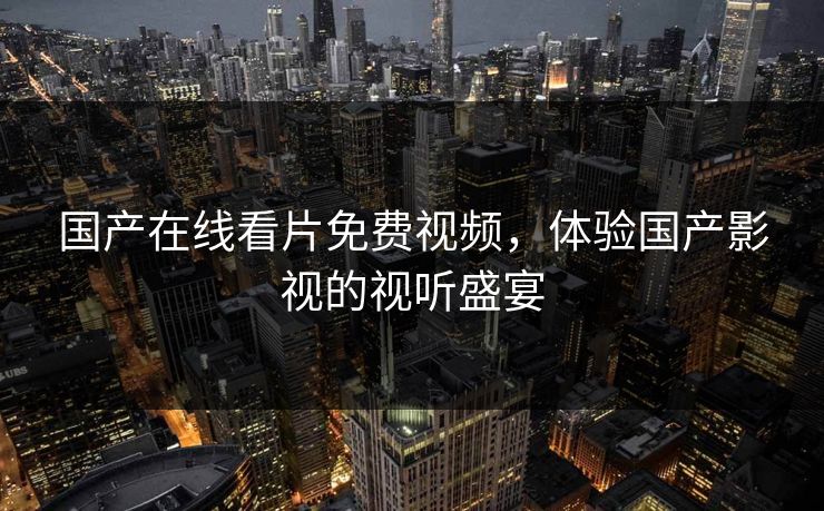 国产在线看片免费视频,体验国产影视的视听盛宴 国产在线看片免费视频,体验国产影视的视听盛宴
