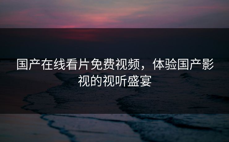 国产在线看片免费视频,体验国产影视的视听盛宴 国产在线看片免费视频,体验国产影视的视听盛宴