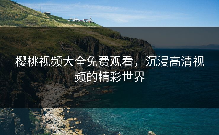 樱桃视频大全免费观看，沉浸高清视频的精彩世界