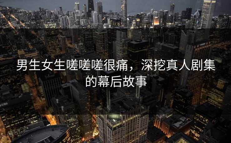 男生女生嗟嗟嗟很痛，深挖真人剧集的幕后故事