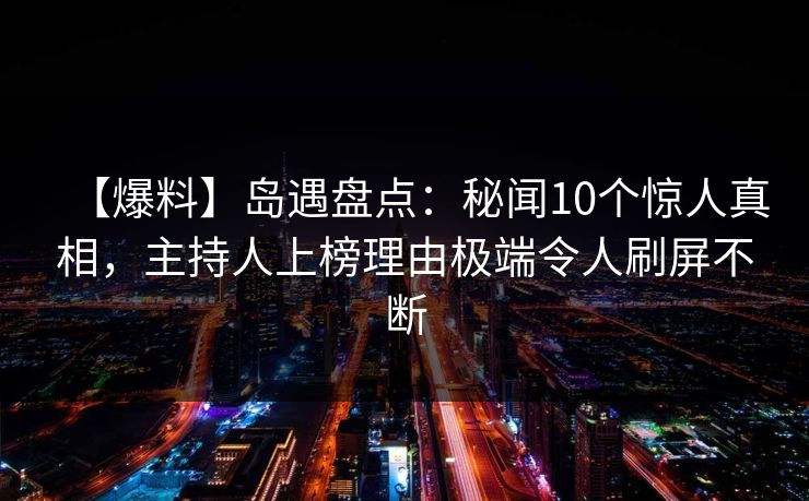 【爆料】岛遇盘点：秘闻10个惊人真相，主持人上榜理由极端令人刷屏不断