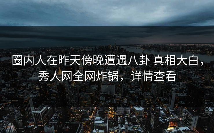 圈内人在昨天傍晚遭遇八卦 真相大白，秀人网全网炸锅，详情查看