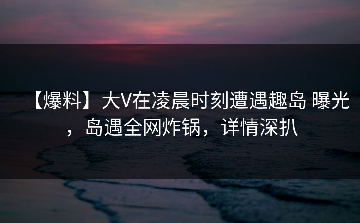 【爆料】大V在凌晨时刻遭遇趣岛 曝光,岛遇全网炸锅,详情深扒 【爆料】大V在凌晨时刻遭遇趣岛 曝光,岛遇全网炸锅,详情深扒