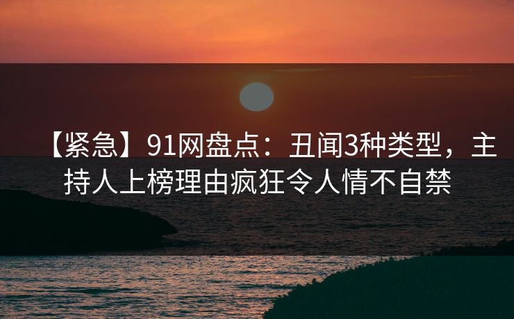 【紧急】91网盘点:丑闻3种类型,主持人上榜理由疯狂令人情不自禁 【紧急】91网盘点:丑闻3种类型,主持人上榜理由疯狂令人情不自禁