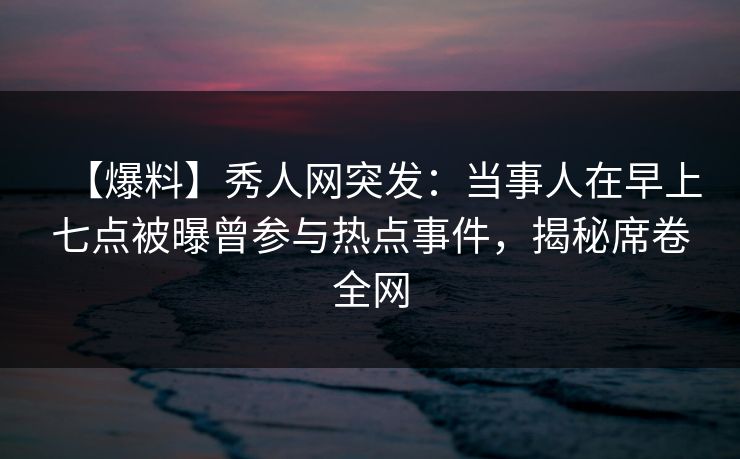 【爆料】秀人网突发：当事人在早上七点被曝曾参与热点事件，揭秘席卷全网