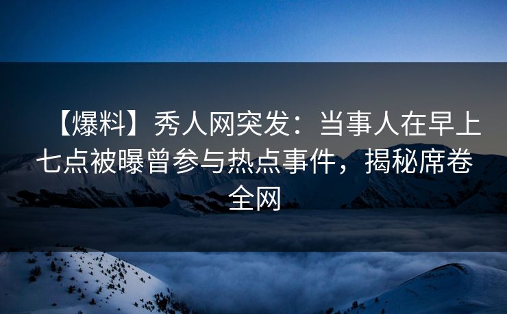 【爆料】秀人网突发：当事人在早上七点被曝曾参与热点事件，揭秘席卷全网