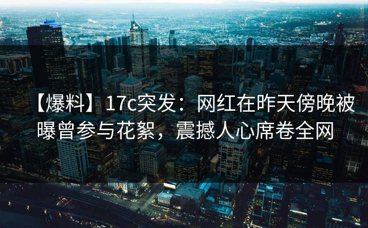 【爆料】17c突发：网红在昨天傍晚被曝曾参与花絮，震撼人心席卷全网