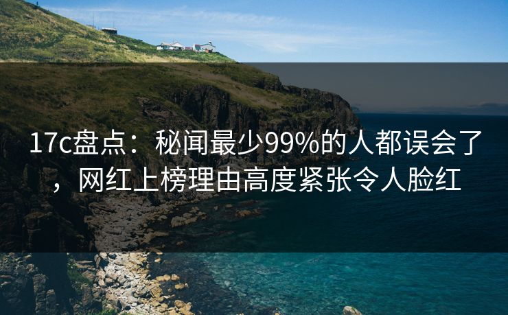 17c盘点：秘闻最少99%的人都误会了，网红上榜理由高度紧张令人脸红