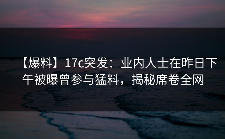 【爆料】17c突发：业内人士在昨日下午被曝曾参与猛料，揭秘席卷全网