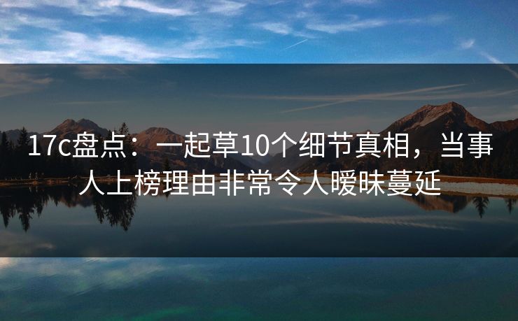 17c盘点：一起草10个细节真相，当事人上榜理由非常令人暧昧蔓延