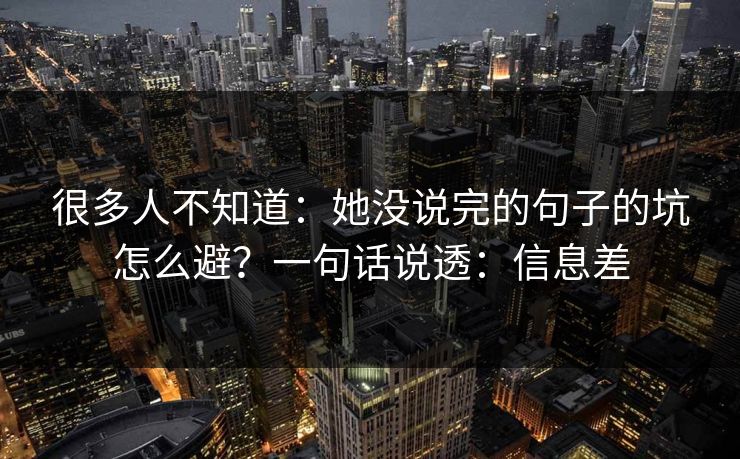 很多人不知道：她没说完的句子的坑怎么避？一句话说透：信息差