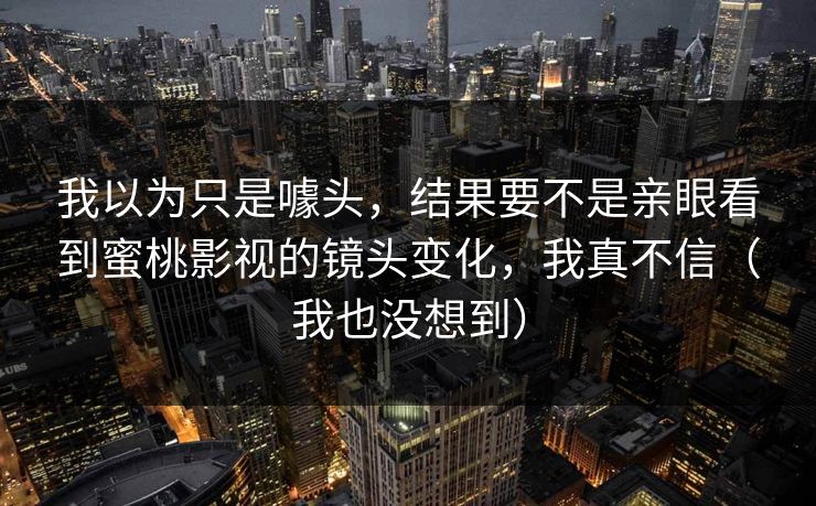 我以为只是噱头，结果要不是亲眼看到蜜桃影视的镜头变化，我真不信（我也没想到）