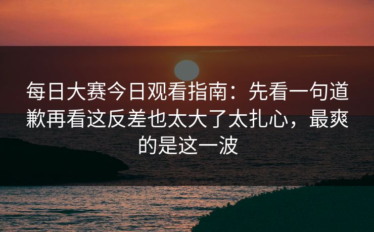 每日大赛今日观看指南：先看一句道歉再看这反差也太大了太扎心，最爽的是这一波