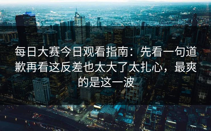每日大赛今日观看指南：先看一句道歉再看这反差也太大了太扎心，最爽的是这一波