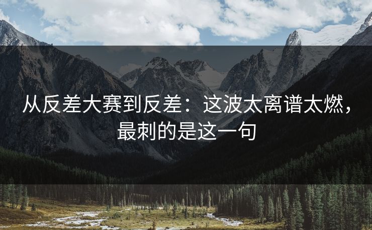 从反差大赛到反差：这波太离谱太燃，最刺的是这一句