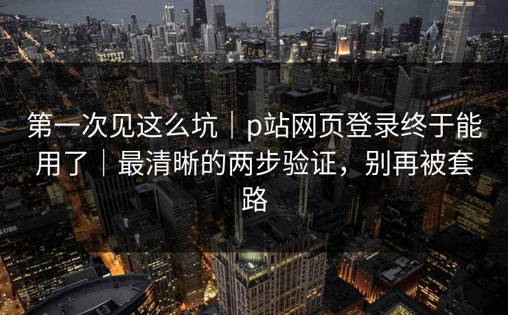 第一次见这么坑|p站网页登录终于能用了|最清晰的两步验证,别再被套路 第一次见这么坑|p站网页登录终于能用了|最清晰的两步验证,别再被套路