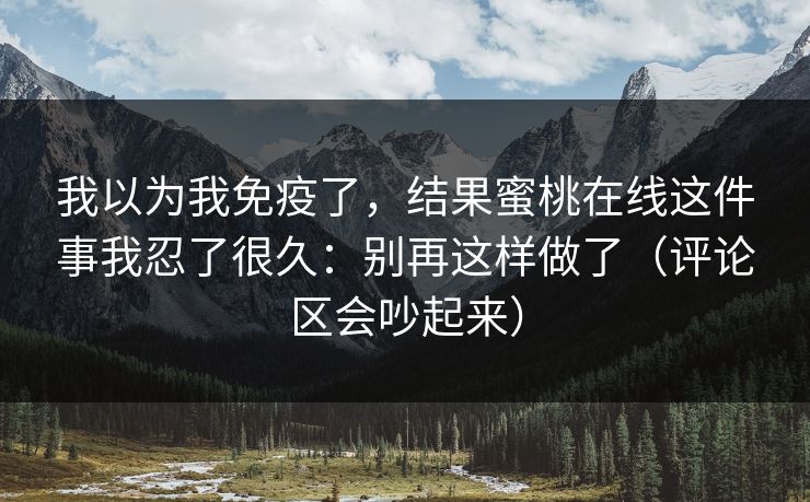 我以为我免疫了，结果蜜桃在线这件事我忍了很久：别再这样做了（评论区会吵起来）