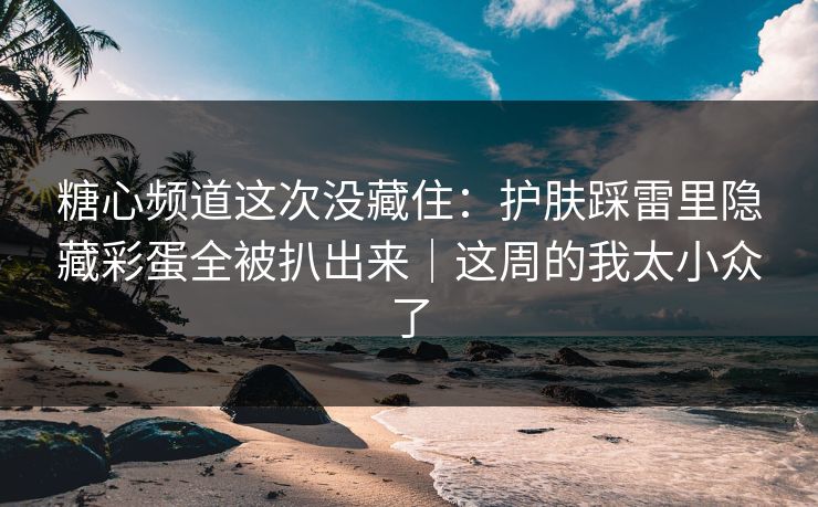 糖心频道这次没藏住：护肤踩雷里隐藏彩蛋全被扒出来｜这周的我太小众了