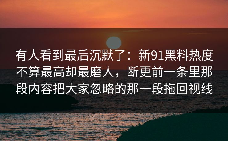 有人看到最后沉默了:新91黑料热度不算最高却最磨人,断更前一条里那段内容把大家忽略的那一段拖回视线 有人看到最后沉默了:新91黑料热度不算最高却最磨人,断更前一条里那段内容把大家忽略的那一段拖回视线