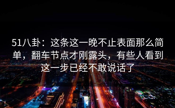 51八卦：这条这一晚不止表面那么简单，翻车节点才刚露头，有些人看到这一步已经不敢说话了