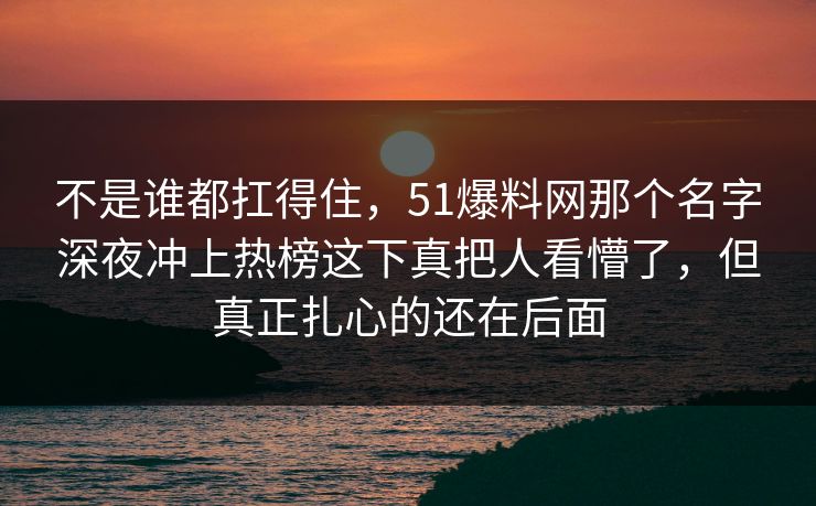 不是谁都扛得住,51爆料网那个名字深夜冲上热榜这下真把人看懵了,但真正扎心的还在后面 不是谁都扛得住,51爆料网那个名字深夜冲上热榜这下真把人看懵了,但真正扎心的还在后面