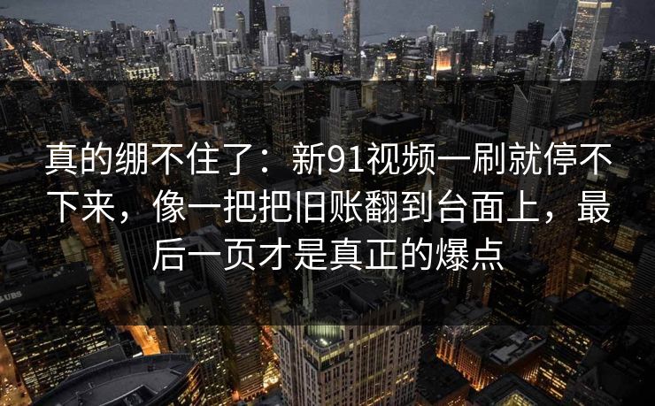 真的绷不住了：新91视频一刷就停不下来，像一把把旧账翻到台面上，最后一页才是真正的爆点