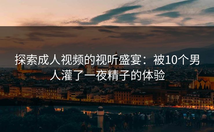 探索成人视频的视听盛宴：被10个男人灌了一夜精子的体验