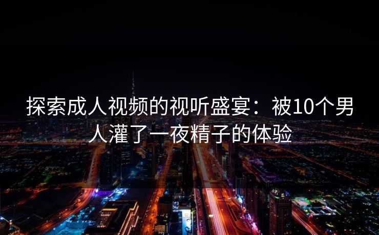探索成人视频的视听盛宴：被10个男人灌了一夜精子的体验