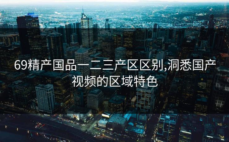 69精产国品一二三产区区别,洞悉国产视频的区域特色