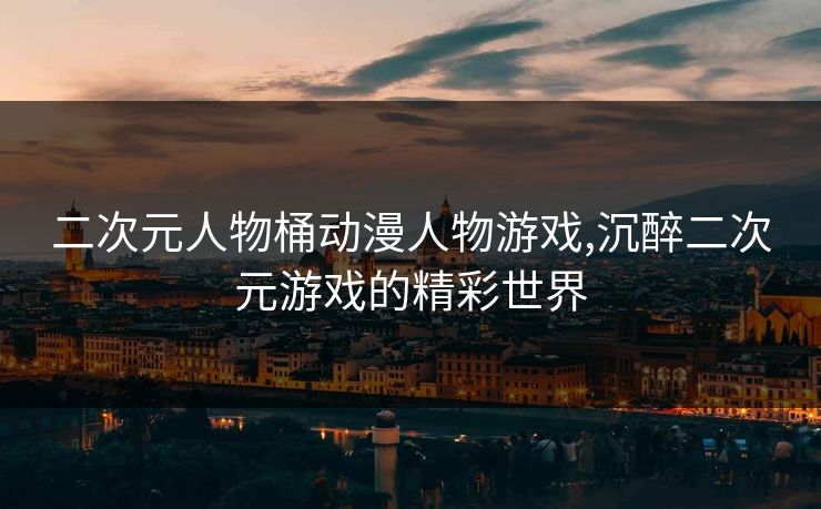 二次元人物桶动漫人物游戏,沉醉二次元游戏的精彩世界