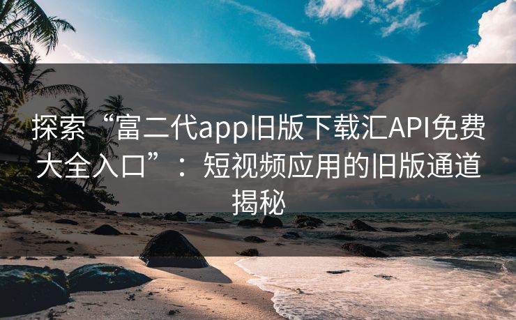 探索“富二代app旧版下载汇API免费大全入口”：短视频应用的旧版通道揭秘