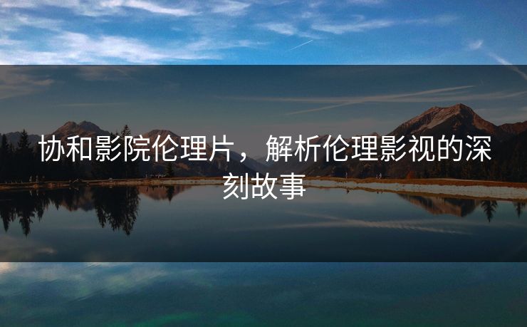 协和影院伦理片，解析伦理影视的深刻故事