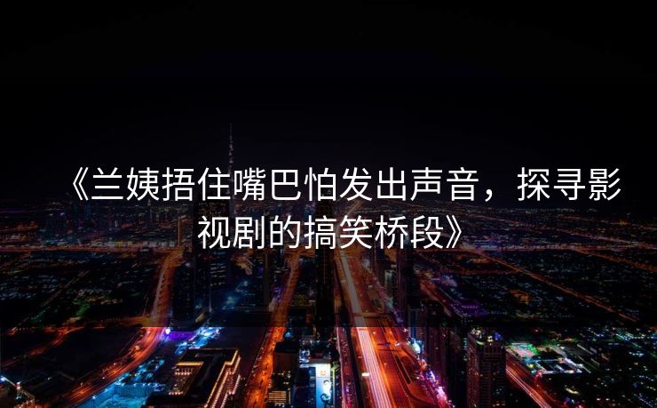 《兰姨捂住嘴巴怕发出声音，探寻影视剧的搞笑桥段》