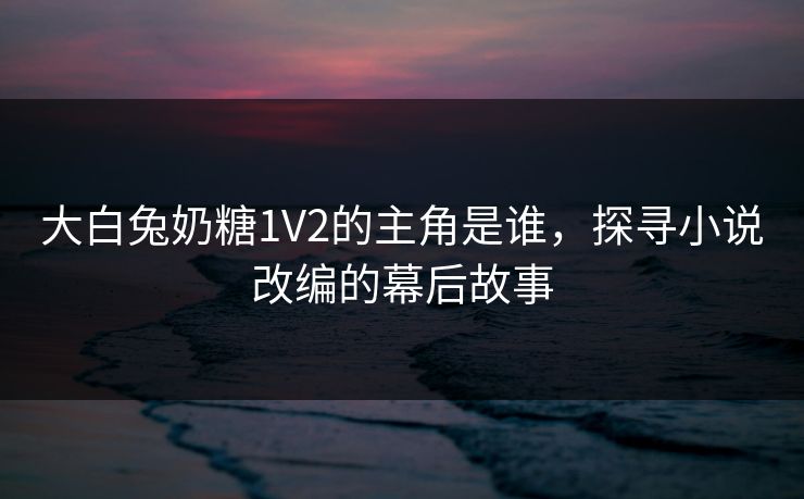 大白兔奶糖1V2的主角是谁,探寻小说改编的幕后故事 大白兔奶糖1V2的主角是谁,探寻小说改编的幕后故事