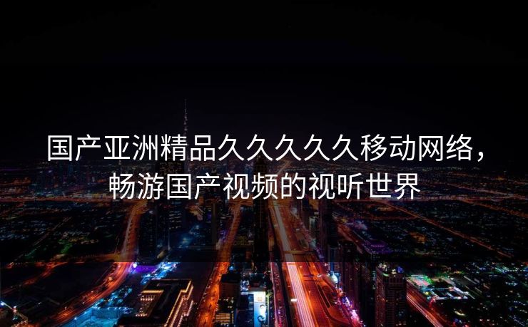 国产亚洲精品久久久久久移动网络，畅游国产视频的视听世界