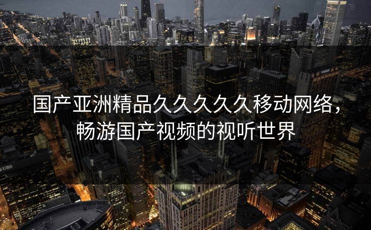 国产亚洲精品久久久久久移动网络，畅游国产视频的视听世界