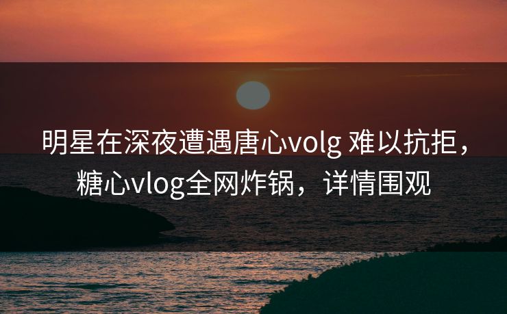 明星在深夜遭遇唐心volg 难以抗拒，糖心vlog全网炸锅，详情围观