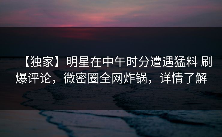 【独家】明星在中午时分遭遇猛料 刷爆评论，微密圈全网炸锅，详情了解