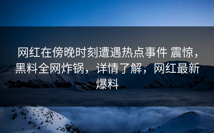网红在傍晚时刻遭遇热点事件 震惊，黑料全网炸锅，详情了解，网红最新爆料
