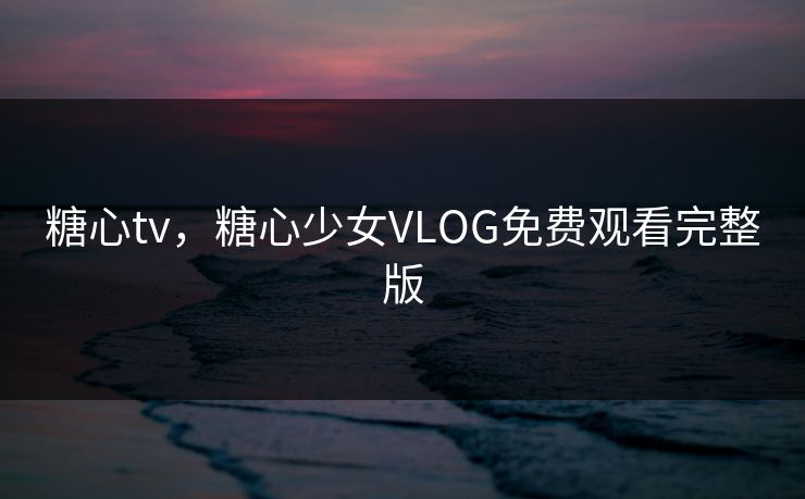 糖心tv，糖心少女VLOG免费观看完整版