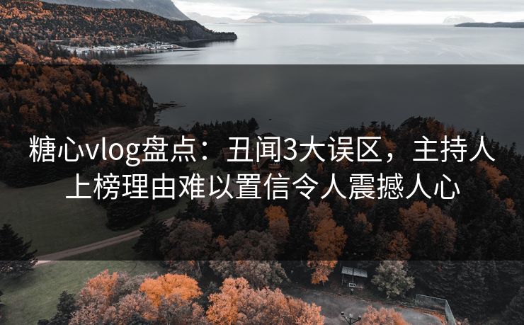 糖心vlog盘点：丑闻3大误区，主持人上榜理由难以置信令人震撼人心