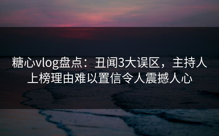 糖心vlog盘点：丑闻3大误区，主持人上榜理由难以置信令人震撼人心