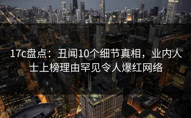 17c盘点：丑闻10个细节真相，业内人士上榜理由罕见令人爆红网络