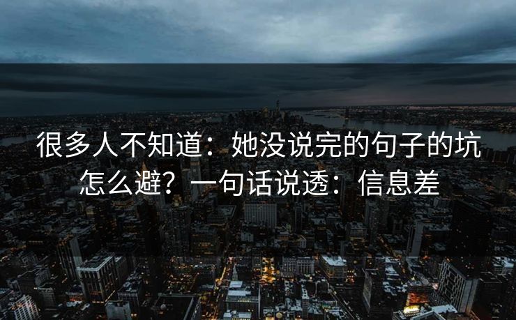 很多人不知道:她没说完的句子的坑怎么避?一句话说透:信息差