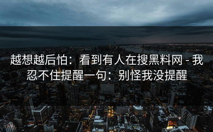 越想越后怕：看到有人在搜黑料网 - 我忍不住提醒一句：别怪我没提醒