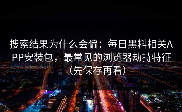 搜索结果为什么会偏：每日黑料相关APP安装包，最常见的浏览器劫持特征（先保存再看）