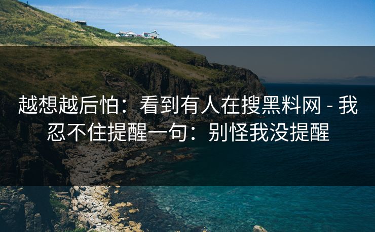 越想越后怕：看到有人在搜黑料网 - 我忍不住提醒一句：别怪我没提醒